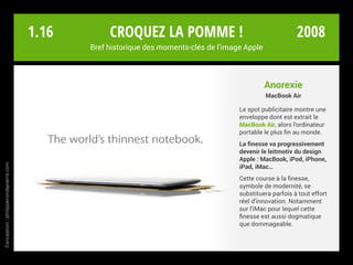 Anorexie
MacBook Air
Le spot publicitaire montre une
enveloppe dont est extrait le
MacBook Air, alors l’ordinateur
portable le plus fin au monde.
La finesse va progressivement
devenir le leitmotiv du design
Apple : MacBook, iPod, iPhone,
iPad, iMac…
Cette course à la finesse,
symbole de modernité, se
substituera parfois à tout effort
réel d’innovation. Notamment
sur l’iMac pour lequel cette
finesse est aussi dogmatique
que dommageable.
Croquez la pomme !
Bref historique des moments-clés de l’image Apple
Conception:philipperondepierre.com
1.16 2008
 