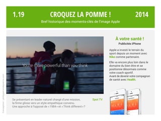 Croquez la pomme !
Bref historique des moments-clés de l’image Apple
Spot TVSe présentant en leader naturel chargé d’une mission,
la firme glisse vers un style empathique convenu.
Une approche à l’opposé de « 1984 » et « Think different » ?
À votre santé !
Publicités iPhone
Apple a investi le terrain du
sport depuis un moment avec
Nike comme partenaire.
Elle va encore plus loin dans le
domaine du bien être et se
positionne désormais comme
votre coach sportif.
Avant de devenir votre compagnon
de santé avec Health.
Conception:philipperondepierre.com
1.19 2014
 