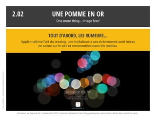 Une pomme en or
One more thing… Image first!
2.01
* Présentée très en avance, l’Apple Watch déroge à la règle. Elle se distingue peu techniquement et se positionne sur le segment de la mode.
La culture du secret
Si les marques industrielles n’ont pas pour habitude de dévoiler leurs secrets,
Apple fait figure d’exemple en la matière. De l’effet de surprise dépend le succès.*
Conception:philipperondepierre.com
?
 