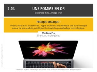 Des grand-messes bien orchestrées
Conférences des développeurs ou keynotes respectent un rituel instauré par
Steve Jobs. Les nouveautés sont dévoilées et mises en scène comme des stars.
Une pomme en or
One more thing… Image first!
2.03
Steve Jobs a laissé son emprunte
charismatique sur les keynotes.
Souvent imité, rarement égalé.
Steve Jobs a laissé son emprunte
charismatique sur les keynotes.
Souvent imité, rarement égalé.
Conception:philipperondepierre.com
Steve Jobs a présenté les grands événements jusqu’à ses derniers moments.
 