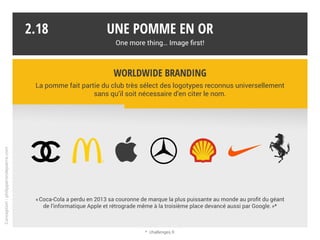 Une pomme en or
One more thing… Image first!
2.17
Stores : boutiques physiques + site web
Hardware : Mac, iPhone, iPad, iPod, TV, watch, Beats…
Systèmes d’exploitation : iOS, macOS, watchOS, tvOS + iTunes (Mac et PC)
Software : iTunes, Safari, Photo, iWork… + Cloud : iCloud, Maps, Pay…
Diffusion logicielle (App Store) et culturelle (iTunes Store, MUSIC…)
Une intégration verticale
Une intégration verticale avec pour lien affiché, l’innovation, l’expérience utilisateur
et l’esthétique. Un univers riche et complet, mais cloisonné.
Conception:philipperondepierre.com
 