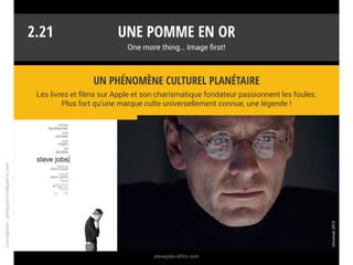 Une pomme en or
One more thing… Image first!
La marque a besoin des médias pour orchestrer sa promotion et assurer
son leadership. Mais qui profite de cette surmédiatisation ?
Un écosystème puissant
2.20
Les médias qui distillent et dissèquent les annonces pendant des mois.
Apple est « bankable ».
Les distributeurs et les fabricants d’accessoires qui voient leurs produits
dans la presse high-tech et généraliste.
Les éditeurs de logiciels et les fournisseurs de contenus multimédias.
Les opérateurs et les fournisseurs d’accès à internet.
Les concurrents qui surfent sur la vague (ex. : l’iPad a créé le marché des
tablettes et contribué à sa forte croissance).
App
Conception:philipperondepierre.com
 