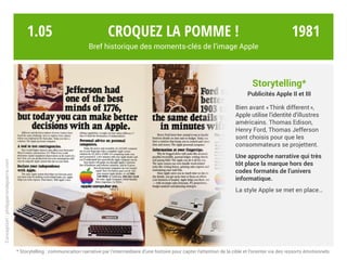 Croquez la pomme !
Bref historique des moments-clés de l’image Apple
* Storytelling : communication narrative par l’intermédiaire d’une histoire pour capter l’attention de la cible et l’orienter via des ressorts émotionnels.
Conception:philipperondepierre.com
Storytelling*
Publicités Apple II et III
Bien avant « Think different »,
Apple utilise l’identité d’illustres
américains. Thomas Edison,
Henry Ford, Thomas Jefferson
sont choisis pour que les
consommateurs se projettent.
Une approche narrative qui très
tôt place la marque hors des
codes formatés de l’univers
informatique.
La style Apple se met en place…
1.05 1981
 
