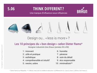 Think different?
Une marque d’influence sous influences
Braun / Dieter Rams
Apple / Jonathan Ive
Radio T3 - 1953
iPod - 2001
Calculette ET44 - 1977
App iPhone - 2007
Émetteur IR - 1970
iSight - 2003
Radio T1000 - 1964
PowerMac G5 - 2006
Enceinte LE1 - 1959
iMac - 2007
Conception:philipperondepierre.com
Réponse :
5.05
 