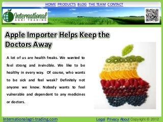 HOME PRODUCTS BLOG THE TEAM CONTACT




 Apple Importer Helps Keep the
 Doctors Away
 A lot of us are health freaks. We wanted to
 feel strong and invincible. We like to be
 healthy in every way. Of course, who wants
 to be sick and feel weak? Definitely not
 anyone we know. Nobody wants to feel
 vulnerable and dependent to any medicines
 or doctors.



Internationalagri-trading.com                  Legal Privacy About Copyright © 2012
 