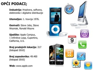 OPĆI PODACI; Industrija:  Hradvera, softvera, elektronike i digitalne distribucije Utemeljen:  1. travnja 1976. Osnivači:  Steve Jobs, Steve Wozniak, Ronald Wayne Sjedište:  Apple Campus,  1 Infinitive Loop, Cupertino, California, U.S. Broj prodajnih lokacija:  317  (listopad 2010) Broj zaposlenika:  49.400  (listopad 2010) Web:  www.apple.com 