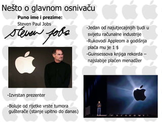Nešto o glavnom osnivaču Puno ime i prezime: Steven Paul Jobs -Jedan od najutjecajnijih ljudi u svijetu računalne industrije -Rukovodi Appleom a godišnja plaća mu je 1  $ -Guinsessova knjiga rekorda – najslabije plaćen menadžer -Izvrstan prezenter -Boluje od rijetke vrste tumora gušterače (stanje upitno do danas) 