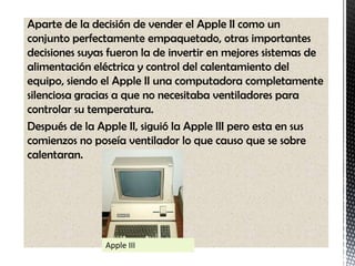 Aparte de la decisión de vender el Apple II como un
conjunto perfectamente empaquetado, otras importantes
decisiones suyas fueron la de invertir en mejores sistemas de
alimentación eléctrica y control del calentamiento del
equipo, siendo el Apple II una computadora completamente
silenciosa gracias a que no necesitaba ventiladores para
controlar su temperatura.
Después de la Apple II, siguió la Apple III pero esta en sus
comienzos no poseía ventilador lo que causo que se sobre
calentaran.




                Apple III
 
