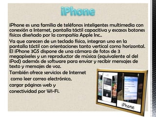iPhone es una familia de teléfonos inteligentes multimedia con
conexión a Internet, pantalla táctil capacitiva y escasos botones
físicos diseñado por la compañía Apple Inc..
Ya que carecen de un teclado físico, integran uno en la
pantalla táctil con orientaciones tanto vertical como horizontal.
El iPhone 3GS dispone de una cámara de fotos de 3
megapíxeles y un reproductor de música (equivalente al del
iPod) además de software para enviar y recibir mensajes de
texto y mensajes de voz.
También ofrece servicios de Internet
 como leer correo electrónico,
cargar páginas web y
conectividad por Wi-Fi.
 