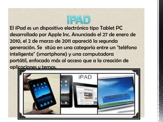 El iPad es un dispositivo electrónico tipo Tablet PC
desarrollado por Apple Inc. Anunciado el 27 de enero de
2010, el 2 de marzo de 2011 apareció la segunda
generación. Se sitúa en una categoría entre un "teléfono
inteligente" (smartphone) y una computadora
portátil, enfocado más al acceso que a la creación de
aplicaciones y temas.
 