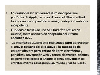 1. Las funciones son similares al resto de dispositivos
   portátiles de Apple, como es el caso del iPhone o iPod
   touch, aunque la pantalla es más grande y su hardware
   más potente.
2. Funciona a través de una NUI (Interfaz natural de
   usuario) sobre una versión adaptada del sistema
   operativo iOS.2
3. La interfaz de usuario esta rediseñada para aprovechar
   el mayor tamaño del dispositivo y la capacidad de
   utilizar software para lectura de libros electrónicos y
   periódicos, navegación web y correo electrónico, además
   de permitir el acceso al usuario a otras actividades de
   entretenimiento como películas, música y video juegos.
 
