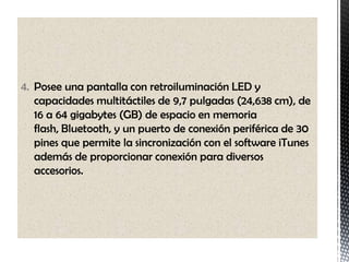 4. Posee una pantalla con retroiluminación LED y
   capacidades multitáctiles de 9,7 pulgadas (24,638 cm), de
   16 a 64 gigabytes (GB) de espacio en memoria
   flash, Bluetooth, y un puerto de conexión periférica de 30
   pines que permite la sincronización con el software iTunes
   además de proporcionar conexión para diversos
   accesorios.
 