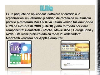 Es un paquete de aplicaciones software orientado a la
organización, visualización y edición de contenido multimedia
para la plataforma Mac OS X. Su última versión fue anunciada
el 20 de Octubre de 2010 (iLife '11) y está formada por cinco
componentes elementales: iPhoto, iMovie, iDVD, GarageBand y
iWeb. iLife viene preinstalado en todos los ordenadores
Macintosh vendidos por Apple Computer.
 