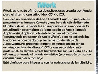 iWork es la suite ofimática de aplicaciones creada por Apple
para el sistema operativo Mac OS X y iOS.
Contiene un procesador de texto llamado Pages, un paquete de
presentaciones llamado Keynote y una hoja de cálculo llamada
Numbers. Aunque iWork fue en un principio un rumor de ser la
actualización o reemplazo de la aplicación de Apple llamada
AppleWorks, Apple actualmente la comercializa como
"construyendo un sucesor de Apple Works", pero no extiende las
funciones de base de datos y herramientas de dibujo de
AppleWorks. No pretende competir en forma directa con la
versión para Mac de Microsoft Office que se considera más
profesional; en cambio, ofrece herramientas con un punto de vista
diferente, enfocado al usuario doméstico (presentación en vez de
análisis) a un precio más bajo.
Está diseñado para integrarse con las aplicaciones de la suite iLife.
 