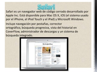 Safari es un navegador web de código cerrado desarrollado por
Apple Inc. Está disponible para Mac OS X, iOS (el sistema usado
por el iPhone, el iPod Touch y el iPad) y Microsoft Windows.
Incluye navegación por pestañas, corrector
ortográfico, búsqueda progresiva, vista del historial en
CoverFlow, administrador de descargas y un sistema de
búsqueda integrado.
 