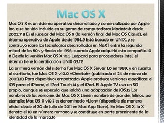 Mac OS X es un sistema operativo desarrollado y comercializado por Apple
Inc. que ha sido incluido en su gama de computadoras Macintosh desde
2002.7 8 Es el sucesor del Mac OS 9 (la versión final del Mac OS Classic), el
sistema operativo de Apple desde 1984.9 Está basado en UNIX, y se
construyó sobre las tecnologías desarrolladas en NeXT entre la segunda
mitad de los 80's y finales de 1996, cuando Apple adquirió esta compañía.10
11 Desde la versión Mac OS X 10.5 Leopard para procesadores Intel, el
sistema tiene la certificación UNIX 03.12
La primera versión del sistema fue Mac OS X Server 1.0 en 1999, y en cuanto
al escritorio, fue Mac OS X v10.0 «Cheetah» (publicada el 24 de marzo de
2001).13 Para dispositivos empotrados Apple produce versiones específicas: el
iOS para el iPhone, el iPod Touch,14 y el iPad. El Apple TV usa un SO
propio, aunque se especula que saldrá una adaptación de iOS.15 Los
nombres de las versiones de Mac OS X tienen nombre de grandes felinos, por
ejemplo: Mac OS X v10.7 es denominado «Lion» (disponible de manera
oficial desde el 20 de Julio de 2011 en Mac App Store). En Mac OS X, la X
denota el 10 en número romano y se constituye en parte prominente de la
identidad de la marca.16
 