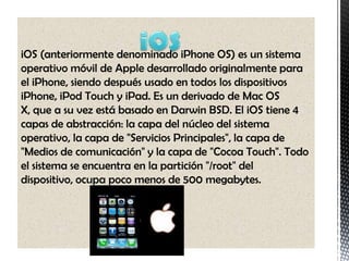 iOS (anteriormente denominado iPhone OS) es un sistema
operativo móvil de Apple desarrollado originalmente para
el iPhone, siendo después usado en todos los dispositivos
iPhone, iPod Touch y iPad. Es un derivado de Mac OS
X, que a su vez está basado en Darwin BSD. El iOS tiene 4
capas de abstracción: la capa del núcleo del sistema
operativo, la capa de "Servicios Principales", la capa de
"Medios de comunicación" y la capa de "Cocoa Touch". Todo
el sistema se encuentra en la partición "/root" del
dispositivo, ocupa poco menos de 500 megabytes.
 