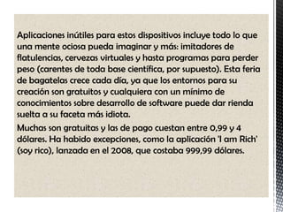 Aplicaciones inútiles para estos dispositivos incluye todo lo que
una mente ociosa pueda imaginar y más: imitadores de
flatulencias, cervezas virtuales y hasta programas para perder
peso (carentes de toda base científica, por supuesto). Esta feria
de bagatelas crece cada día, ya que los entornos para su
creación son gratuitos y cualquiera con un mínimo de
conocimientos sobre desarrollo de software puede dar rienda
suelta a su faceta más idiota.
Muchas son gratuitas y las de pago cuestan entre 0,99 y 4
dólares. Ha habido excepciones, como la aplicación 'I am Rich'
(soy rico), lanzada en el 2008, que costaba 999,99 dólares.
 