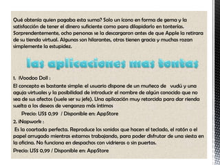 Qué obtenía quien pagaba esta suma? Solo un ícono en forma de gema y la
satisfacción de tener el dinero suficiente como para dilapidarlo en tonterías.
Sorprendentemente, ocho personas se la descargaron antes de que Apple la retirara
de su tienda virtual. Algunas son hilarantes, otras tienen gracia y muchas rozan
simplemente la estupidez.




1. iVoodoo Doll :
El concepto es bastante simple: el usuario dispone de un muñeco de vudú y una
aguja virtuales y la posibilidad de introducir el nombre de algún conocido que no
sea de sus afectos (suele ser su jefe). Una aplicación muy retorcida para dar rienda
suelta a los deseos de venganza más íntimos
     Precio: US$ 0,99 / Disponible en: AppStore
2. iNapwork :
 Es la coartada perfecta. Reproduce los sonidos que hacen el teclado, el ratón o el
papel arrugado mientras estamos trabajando, para poder disfrutar de una siesta en
la oficina. No funciona en despachos con vidrieras o sin puertas.
Precio: US$ 0,99 / Disponible en: AppStore
 