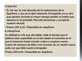 7.Hold On!
 Es, tal vez, la más absurda de las aplicaciones de la
  AppStore, y eso ya es decir bastante. El propósito no es otro
  que apretar durante el mayor tiempo posible un botón que
  aparece en la pantalla. Permite almacenar y compartir
  nuestros récords.
 Precio: US$ 0,99 / Disponible en: AppStore
8. HangTime!
Su utilidad es más que discutible: mide el tiempo que el
teléfono está suspendido en el aire desde el momento en el
que lo lanzamos hasta cuando vuelve a nuestras manos.
Cuesta 99 centavos de dólar más el precio de un celular nuevo
cada vez que falle nuestra atrapada.
Precio: US$ 0,99 / Disponible en: AppStore
 