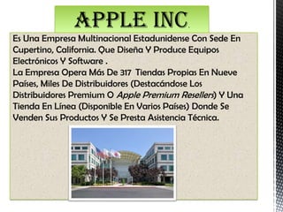 APPLE INC                  .
Es Una Empresa Multinacional Estadunidense Con Sede En
Cupertino, California. Que Diseña Y Produce Equipos
Electrónicos Y Software .
La Empresa Opera Más De 317 Tiendas Propias En Nueve
Países, Miles De Distribuidores (Destacándose Los
Distribuidores Premium O Apple Premium Resellers) Y Una
Tienda En Línea (Disponible En Varios Países) Donde Se
Venden Sus Productos Y Se Presta Asistencia Técnica.
 