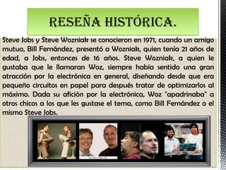 Reseña histórica.
Steve Jobs y Steve Wozniak se conocieron en 1971, cuando un amigo
mutuo, Bill Fernández, presentó a Wozniak, quien tenía 21 años de
edad, a Jobs, entonces de 16 años. Steve Wozniak, a quien le
gustaba que le llamaran Woz, siempre había sentido una gran
atracción por la electrónica en general, diseñando desde que era
pequeño circuitos en papel para después tratar de optimizarlos al
máximo. Dada su afición por la electrónica, Woz "apadrinaba" a
otros chicos a los que les gustase el tema, como Bill Fernández o el
mismo Steve Jobs.
 