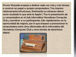 Pronto Wozniak empezó a dedicar cada vez más y más tiempo
a construir en papel su propia computadora. Tras intentos
relativamente infructuosos, finalmente sus esfuerzos dieron
como resultado lo que sería la Apple I. Tras la presentación de
su computadora en el club informático Homebrew Computer
Club y asombrar a sus participantes, Jobs rápidamente vio la
oportunidad de negocio, por lo que empezó a promocionar la
computadora entre otros aficionados de la informática del
Homebrew Computer Club y otras tiendas de electrónica
digital.
 