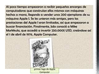 Al poco tiempo empezaron a recibir pequeños encargos de
computadoras que construían ellos mismos con máquinas
hechas a mano, llegando a vender unos 200 ejemplares de su
máquina Apple I. Se les unieron más amigos, pero las
prestaciones del Apple I eran limitadas, así que empezaron a
buscar financiación. Finalmente, Jobs conoció a Mike
Markkula, que accedió a invertir 250.000$ USD, creándose así
el 1 de abril de 1976, Apple Computer.




                   primer logo de Apple
                        Computer
 
