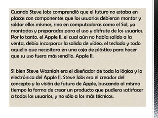 Cuando Steve Jobs comprendió que el futuro no estaba en
placas con componentes que los usuarios debieran montar y
soldar ellos mismos, sino en computadoras como el Sol, ya
montadas y preparadas para el uso y disfrute de los usuarios.
Por lo tanto, el Apple II, el cual aún no había salido a la
venta, debía incorporar la salida de vídeo, el teclado y todo
aquello que necesitara en una caja de plástico para hacer
que su uso fuera más sencillo. Apple II.

Si bien Steve Wozniak era el diseñador de toda la lógica y la
electrónica del Apple II, Steve Jobs era el creador del
concepto y la visión de futuro de Apple, buscando al mismo
tiempo la forma de crear un producto que pudiera satisfacer
a todos los usuarios, y no sólo a los más técnicos.
 
