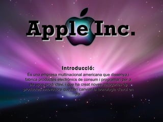 Apple Inc . Introducció: És una empresa multinacional americana que dissenya i fabrica productes electrònics de consum i programari per a els seus productes, i que ha creat noves categories de productes innovadors que han canviat la tecnologia d’avui en dia. 