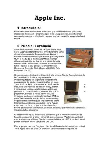 Apple Inc.
   1.Introducció:
És una empresa multinacional americana que dissenya i fabrica productes
electrònics de consum i programari per a els seus productes, i que ha creat
noves categories de productes innovadors que han canviat la tecnologia d’avui
en dia.


   2.Principi i evolució
Apple fou fundada l'1 d'abril de 1976 per Steve Jobs,
Steve Wozniak i Ronald Wayne. Immediatament, sortia
al mercat una espècie de computadora, l'Apple I,
basada simplement en una placa mare que integrava la
UCP, el mòdul de la memòria RAM i un monitor
alfanumèric primitiu, tot fixat en una capsa de fusta,
que Wozniak i Jobs havien dissenyat al dormitori de
l'últim i apariat al seu garatge. El presentaren al
Homebrew Computer Club. Costava 666,66$. Se'n
fabricaren uns 200.

Un any després, Apple estrenà l'Apple II a la primera Fira de Computadores de
la Costa Oest, la fira local. Aquesta nova
microcomputadora era la primera en residir dins
una carcassa de plàstic i mostrar gràfics en color.
Tenia 4 KB de RAM i processava a 1 MHZ. A més                                    a
més, duia una interfície de disquet floppy, el Disk                              II
i, per primera vegada, una targeta de vídeo que
permetia la connexió amb un televisor. Pel què fa                                a
programari, destaca el full de càlcul VisiCalc,
innovador aleshores. L'ordinador costava 970$. A
part d'èxit comercial, Apple obrí un immens camp
de possibilitats informàtiques fins aleshores latent,
tot creant una màquina assequible i per a l'usuari
mitjà, nascuda de la conjunció entre diferents
bocins de maquinari (un monitor, un teclat, etcètera) que oferien una versatilitat
inexplorada fins aleshores.

El desembre de 1979, Jobs estava convençut que la informàtica del futur es
basaria en sistemes gràfics, i començà a desenvolupar l'Apple Lisa. Arribà al
mercat abans que el Xerox Star (successor de l'Alto), el 1983, i, per tant, fou el
primer ordinador en ser venut amb una GUI.

Feia anys que, des que l'enginyer d'Apple Jef Raskin havia ideat el concepte el
1979, Apple havia de crear un ordinador vertaderament assequible pel
 