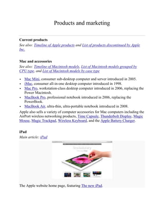 Products and marketing

Current products
See also: Timeline of Apple products and List of products discontinued by Apple
Inc.


Mac and accessories
See also: Timeline of Macintosh models, List of Macintosh models grouped by
CPU type, and List of Macintosh models by case type

  Mac Mini, consumer sub-desktop computer and server introduced in 2005.
 iMac, consumer all-in-one desktop computer introduced in 1998.
 Mac Pro, workstation-class desktop computer introduced in 2006, replacing the
   Power Macintosh.
 MacBook Pro, professional notebook introduced in 2006, replacing the
   PowerBook.
 MacBook Air, ultra-thin, ultra-portable notebook introduced in 2008.

Apple also sells a variety of computer accessories for Mac computers including the
AirPort wireless networking products, Time Capsule, Thunderbolt Display, Magic
Mouse, Magic Trackpad, Wireless Keyboard, and the Apple Battery Charger.

iPad
Main article: iPad




The Apple website home page, featuring The new iPad.
 