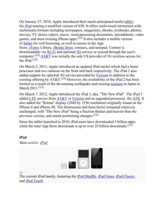 On January 27, 2010, Apple introduced their much-anticipated media tablet,
the iPad running a modified version of iOS. It offers multi-touch interaction with
multimedia formats including newspapers, magazines, ebooks, textbooks, photos,
movies, TV shows videos, music, word processing documents, spreadsheets, video
games, and most existing iPhone apps.[127] It also includes a mobile version
of Safari for web browsing, as well as access to the App
Store, iTunes Library, iBooks Store, contacts, and notepad. Content is
downloadable via Wi-Fi and optional 3G service or synced through the user's
computer.[128] AT&T was initially the sole US provider of 3G wireless access for
the iPad.[129]
On March 2, 2011, Apple introduced an updated iPad model which had a faster
processor and two cameras on the front and back respectively. The iPad 2 also
added support for optional 3G service provided by Verizon in addition to the
existing offering by AT&T.[130] However, the availability of the iPad 2 has been
limited as a result of the devastating earthquake and ensuing tsunami in Japan in
March 2011.[131]
On March 7, 2012, Apple introduced the iPad 3, aka, "The New iPad". The iPad 3
added LTE service from AT&T or Verizon and an upgraded processor, the A5X. It
also added the "Retina" display (2048 by 1536 resolution) originally found on the
iPhone 4 and iPhone 4S. The dimensions and form factor remained relatively
unchanged, with "The New iPad" being a fraction thicker and heavier than the
previous version, and minor positioning changes.[132]
Since the tablet launched in 2010, iPad users have downloaded 3 billion apps,
while the total App Store downloads is up to over 25 billion downloads.[133]

iPod
Main article: iPod




The current iPod family, featuring the iPod Shuffle, iPod Nano, iPod Classic,
and iPod Touch
 