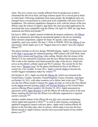 white. The new version was visually different from its predecessor in that it
eliminated the flat silver back, and large antenna square for a curved glossy black
or white back. Following complaints from many people, the headphone jack was
changed from a recessed jack to a flush jack to be compatible with more styles of
headphones. The software capabilities changed as well, with the release of the new
iPhone came the release of Apple's App Store; the store provided applications for
download that were compatible with the iPhone. On April 24, 2009, the App Store
surpassed one billion downloads.[142]
On June 8, 2009, at Apple's annual worldwide developers conference, the iPhone
3GS was announced, providing an incremental update to the device including
faster internal components, support for faster 3G speeds, video recording
capability, and voice control. On June 7, 2010, at WWDC 2010, the iPhone 4 was
announced, which Apple says is its "'biggest leap we've taken" since the original
iPhone.[143]
The phone includes an all-new design, 960x640 display, Apple's A4 processor used
in the iPad, a gyroscope for enhanced gaming, 5MP camera with LED flash, front-
facing VGA camera and FaceTime video calling. Shortly after the release of the
iPhone 4, it was realized by consumers that the new iPhone had reception issues.
This is due to the stainless steel band around the edge of the device, which also
serves as the phone's cellular signal and Wi-Fi antenna. The current fix for this
issue was a "Bumper Case" for the phone distributed for free to all iPhone 4
owners for a few months. In June 2011, Apple overtook Nokia to become the
world's biggest smartphone maker by volume.[144]
On October 4, 2011, Apple unveiled the iPhone 4S, which was released in the
United States, Canada, Australia, United Kingdom, France, Germany, and Japan
on October 14, 2011, with other countries set to follow later in the year.[145] This
was the first iPhone model to feature the Apple A5 chip, as well as the first offered
on the Sprint network (joining AT&T and Verizon Wireless as the United States
carriers offering iPhone models). On October 19, 2011, Apple announced an
agreement with C Spire Wireless to sell the iPhone 4S with that carrier in the near
future, marking the first time the iPhone was officially supported on a regional
carrier's network.[146]
Another notable feature of the iPhone 4S was Siri voice assistant technology,
which Apple had acquired in 2010,[147] as well as other features, including an
updated 8 megapixel camera with new optics. Apple sold 4 million iPhone 4S
phones in the first three days after its release, which made it not only the best
iPhone launch in Apple's history, but the most-successful launch of any mobile
phone ever.[148]
 