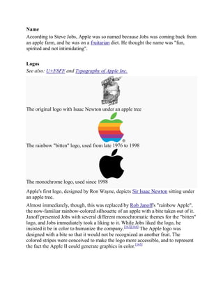 Name
According to Steve Jobs, Apple was so named because Jobs was coming back from
an apple farm, and he was on a fruitarian diet. He thought the name was "fun,
spirited and not intimidating".


Logos
See also: U+F8FF and Typography of Apple Inc.




The original logo with Isaac Newton under an apple tree




The rainbow "bitten" logo, used from late 1976 to 1998




The monochrome logo, used since 1998
Apple's first logo, designed by Ron Wayne, depicts Sir Isaac Newton sitting under
an apple tree.
Almost immediately, though, this was replaced by Rob Janoff's "rainbow Apple",
the now-familiar rainbow-colored silhouette of an apple with a bite taken out of it.
Janoff presented Jobs with several different monochromatic themes for the "bitten"
logo, and Jobs immediately took a liking to it. While Jobs liked the logo, he
insisted it be in color to humanize the company.[163][164] The Apple logo was
designed with a bite so that it would not be recognized as another fruit. The
colored stripes were conceived to make the logo more accessible, and to represent
the fact the Apple II could generate graphics in color.[165]
 