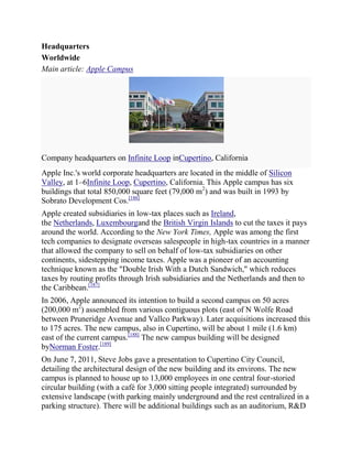 Headquarters
Worldwide
Main article: Apple Campus




Company headquarters on Infinite Loop inCupertino, California
Apple Inc.'s world corporate headquarters are located in the middle of Silicon
Valley, at 1–6Infinite Loop, Cupertino, California. This Apple campus has six
buildings that total 850,000 square feet (79,000 m2) and was built in 1993 by
Sobrato Development Cos.[186]
Apple created subsidiaries in low-tax places such as Ireland,
the Netherlands, Luxembourgand the British Virgin Islands to cut the taxes it pays
around the world. According to the New York Times, Apple was among the first
tech companies to designate overseas salespeople in high-tax countries in a manner
that allowed the company to sell on behalf of low-tax subsidiaries on other
continents, sidestepping income taxes. Apple was a pioneer of an accounting
technique known as the "Double Irish With a Dutch Sandwich," which reduces
taxes by routing profits through Irish subsidiaries and the Netherlands and then to
the Caribbean.[187]
In 2006, Apple announced its intention to build a second campus on 50 acres
(200,000 m2) assembled from various contiguous plots (east of N Wolfe Road
between Pruneridge Avenue and Vallco Parkway). Later acquisitions increased this
to 175 acres. The new campus, also in Cupertino, will be about 1 mile (1.6 km)
east of the current campus.[188] The new campus building will be designed
byNorman Foster.[189]
On June 7, 2011, Steve Jobs gave a presentation to Cupertino City Council,
detailing the architectural design of the new building and its environs. The new
campus is planned to house up to 13,000 employees in one central four-storied
circular building (with a café for 3,000 sitting people integrated) surrounded by
extensive landscape (with parking mainly underground and the rest centralized in a
parking structure). There will be additional buildings such as an auditorium, R&D
 