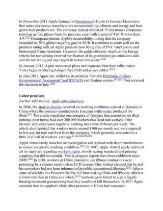 In November 2011 Apple featured in Greenpeace's Guide to Greener Electronics
that ranks electronics manufacturers on sustainability, climate and energy and how
green their products are. The company ranked 4th out of 15 electronics companies
(moving up five places from the previous year) with a score of 4.6/10 down from
4.9.[232] Greenpeace praises Apple's sustainability, noting that the company
exceeded its 70% global recycling goal in 2010. It continues to score well on the
products rating with all Apple products now being free of PVC vinyl plastic and
brominated flame retardants. However, the guide criticizes Apple on the Energy
criteria for not seeking external verification of its greenhouse gas emissions data
and for not setting out any targets to reduce emissions.[232]
In January 2012, Apple announced plans and requested that their cable maker
Volex begin producing halogen-free USB and power cables.[233]
In June 2012 Apple Inc. withdrew its products from the Electronic Product
Environmental Assessment Tool (EPEAT) certification system,[234][235] but reversed
this decision in July.[236]

Labor practices
Further information: Apple labor practices
In 2006, the Mail on Sunday reported on working conditions existed at factories in
China where the contract manufacturers Foxconn andInventec produced the
iPod.[237] The article stated that one complex of factories that assembles the iPod
(among other items) had over 200,000 workers that lived and worked in the
factory, with employees regularly working more than 60 hours per week. The
article also reported that workers made around $100 per month and were required
to live pay for rent and food from the company, which generally amounted to a
little over half of workers' earnings.[17][238][239][240]
Apple immediately launched an investigation and worked with their manufacturers
to ensure acceptable working conditions.[241] In 2007, Apple started yearly audits of
all its suppliers regarding worker's rights, slowly raising standards and pruning
suppliers that did not comply. Yearly progress reports have been published since
2008.[242] In 2010, workers in China planned to sue iPhone contractors over
poisoning by a cleaner used to clean LCD screens. One worker claimed that he and
his coworkers had not been informed of possible occupational illnesses.[243] After a
spate of suicides in a Foxconn facility in China making iPads and iPhones, albeit at
a lower rate than in China as a whole,[244] workers were forced to sign a legally
binding document guaranteeing that they would not kill themselves. In 2011 Apple
admitted that its suppliers' child labor practices in China had worsened
 