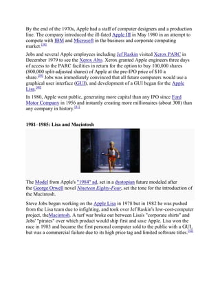 By the end of the 1970s, Apple had a staff of computer designers and a production
line. The company introduced the ill-fated Apple III in May 1980 in an attempt to
compete with IBM and Microsoft in the business and corporate computing
market.[38]
Jobs and several Apple employees including Jef Raskin visited Xerox PARC in
December 1979 to see the Xerox Alto. Xerox granted Apple engineers three days
of access to the PARC facilities in return for the option to buy 100,000 shares
(800,000 split-adjusted shares) of Apple at the pre-IPO price of $10 a
share.[39] Jobs was immediately convinced that all future computers would use a
graphical user interface (GUI), and development of a GUI began for the Apple
Lisa.[40]
In 1980, Apple went public, generating more capital than any IPO since Ford
Motor Company in 1956 and instantly creating more millionaires (about 300) than
any company in history.[41]


1981–1985: Lisa and Macintosh




The Model from Apple's "1984" ad, set in a dystopian future modeled after
the George Orwell novel Nineteen Eighty-Four, set the tone for the introduction of
the Macintosh.
Steve Jobs began working on the Apple Lisa in 1978 but in 1982 he was pushed
from the Lisa team due to infighting, and took over Jef Raskin's low-cost-computer
project, theMacintosh. A turf war broke out between Lisa's "corporate shirts" and
Jobs' "pirates" over which product would ship first and save Apple. Lisa won the
race in 1983 and became the first personal computer sold to the public with a GUI,
but was a commercial failure due to its high price tag and limited software titles.[42]
 