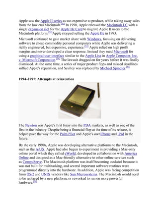 Apple saw the Apple II series as too expensive to produce, while taking away sales
from the low end Macintosh.[52] In 1990, Apple released the Macintosh LC with a
single expansion slot for the Apple IIe Card to migrate Apple II users to the
Macintosh platform.[52]Apple stopped selling the Apple IIe in 1993.
Microsoft continued to gain market share with Windows, focusing on delivering
software to cheap commodity personal computers while Apple was delivering a
richly engineered, but expensive, experience.[53] Apple relied on high profit
margins and never developed a clear response. Instead they sued Microsoft for
using a graphical user interface similar to the Apple Lisa in Apple Computer, Inc.
v. Microsoft Corporation.[54] The lawsuit dragged on for years before it was finally
dismissed. At the same time, a series of major product flops and missed deadlines
sullied Apple's reputation, and Sculley was replaced by Michael Spindler.[55]

1994–1997: Attempts at reinvention




The Newton was Apple's first foray into the PDA markets, as well as one of the
first in the industry. Despite being a financial flop at the time of its release, it
helped pave the way for the Palm Pilot and Apple's owniPhone and iPad in the
future.
By the early 1990s, Apple was developing alternative platforms to the Macintosh,
such as the A/UX. Apple had also begun to experiment in providing a Mac-only
online portal which they called eWorld, developed in collaboration with America
Online and designed as a Mac-friendly alternative to other online services such
as CompuServe. The Macintosh platform was itself becoming outdated because it
was not built for multitasking, and several important software routines were
programmed directly into the hardware. In addition, Apple was facing competition
from OS/2 and UNIX vendors like Sun Microsystems. The Macintosh would need
to be replaced by a new platform, or reworked to run on more powerful
hardware.[56]
 