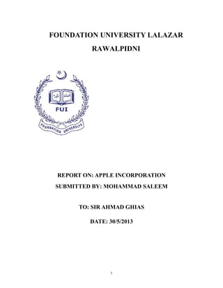 FOUNDATION UNIVERSITY LALAZAR
RAWALPIDNI
REPORT ON: APPLE INCORPORATION
SUBMITTED BY: MOHAMMAD SALEEM
TO: SIR AHMAD GHIAS
DATE: 30/5/2013
1
 