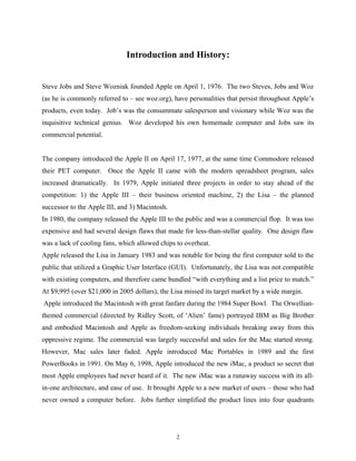 Introduction and History:
Steve Jobs and Steve Wozniak founded Apple on April 1, 1976. The two Steves, Jobs and Woz
(as he is commonly referred to – see woz.org), have personalities that persist throughout Apple’s
products, even today. Job’s was the consummate salesperson and visionary while Woz was the
inquisitive technical genius. Woz developed his own homemade computer and Jobs saw its
commercial potential.
The company introduced the Apple II on April 17, 1977, at the same time Commodore released
their PET computer. Once the Apple II came with the modern spreadsheet program, sales
increased dramatically. In 1979, Apple initiated three projects in order to stay ahead of the
competition: 1) the Apple III – their business oriented machine, 2) the Lisa – the planned
successor to the Apple III, and 3) Macintosh.
In 1980, the company released the Apple III to the public and was a commercial flop. It was too
expensive and had several design flaws that made for less-than-stellar quality. One design flaw
was a lack of cooling fans, which allowed chips to overheat.
Apple released the Lisa in January 1983 and was notable for being the first computer sold to the
public that utilized a Graphic User Interface (GUI). Unfortunately, the Lisa was not compatible
with existing computers, and therefore came bundled “with everything and a list price to match.”
At $9,995 (over $21,000 in 2005 dollars), the Lisa missed its target market by a wide margin.
Apple introduced the Macintosh with great fanfare during the 1984 Super Bowl. The Orwellian-
themed commercial (directed by Ridley Scott, of ‘Alien’ fame) portrayed IBM as Big Brother
and embodied Macintosh and Apple as freedom-seeking individuals breaking away from this
oppressive regime. The commercial was largely successful and sales for the Mac started strong.
However, Mac sales later faded. Apple introduced Mac Portables in 1989 and the first
PowerBooks in 1991. On May 6, 1998, Apple introduced the new iMac, a product so secret that
most Apple employees had never heard of it. The new iMac was a runaway success with its all-
in-one architecture, and ease of use. It brought Apple to a new market of users – those who had
never owned a computer before. Jobs further simplified the product lines into four quadrants
2
 