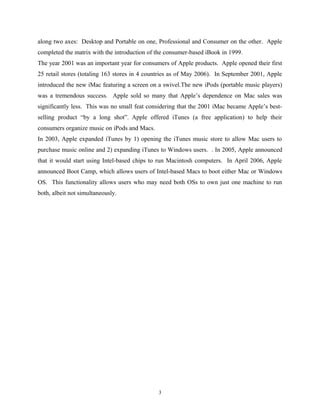 along two axes: Desktop and Portable on one, Professional and Consumer on the other. Apple
completed the matrix with the introduction of the consumer-based iBook in 1999.
The year 2001 was an important year for consumers of Apple products. Apple opened their first
25 retail stores (totaling 163 stores in 4 countries as of May 2006). In September 2001, Apple
introduced the new iMac featuring a screen on a swivel.The new iPods (portable music players)
was a tremendous success. Apple sold so many that Apple’s dependence on Mac sales was
significantly less. This was no small feat considering that the 2001 iMac became Apple’s best-
selling product “by a long shot”. Apple offered iTunes (a free application) to help their
consumers organize music on iPods and Macs.
In 2003, Apple expanded iTunes by 1) opening the iTunes music store to allow Mac users to
purchase music online and 2) expanding iTunes to Windows users. . In 2005, Apple announced
that it would start using Intel-based chips to run Macintosh computers. In April 2006, Apple
announced Boot Camp, which allows users of Intel-based Macs to boot either Mac or Windows
OS. This functionality allows users who may need both OSs to own just one machine to run
both, albeit not simultaneously.
3
 