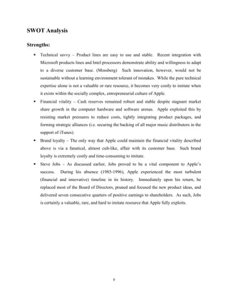 SWOT Analysis
Strengths:
 Technical savvy – Product lines are easy to use and stable. Recent integration with
Microsoft products lines and Intel processors demonstrate ability and willingness to adapt
to a diverse customer base. (Mossberg) Such innovation, however, would not be
sustainable without a learning environment tolerant of mistakes. While the pure technical
expertise alone is not a valuable or rare resource, it becomes very costly to imitate when
it exists within the socially complex, entrepreneurial culture of Apple.
 Financial vitality – Cash reserves remained robust and stable despite stagnant market
share growth in the computer hardware and software arenas. Apple exploited this by
resisting market pressures to reduce costs, tightly integrating product packages, and
forming strategic alliances (i.e. securing the backing of all major music distributors in the
support of iTunes).
 Brand loyalty – The only way that Apple could maintain the financial vitality described
above is via a fanatical, almost cult-like, affair with its customer base. Such brand
loyalty is extremely costly and time-consuming to imitate.
 Steve Jobs – As discussed earlier, Jobs proved to be a vital component to Apple’s
success. During his absence (1985-1996), Apple experienced the most turbulent
(financial and innovative) timeline in its history. Immediately upon his return, he
replaced most of the Board of Directors, pruned and focused the new product ideas, and
delivered seven consecutive quarters of positive earnings to shareholders. As such, Jobs
is certainly a valuable, rare, and hard to imitate resource that Apple fully exploits.
8
 