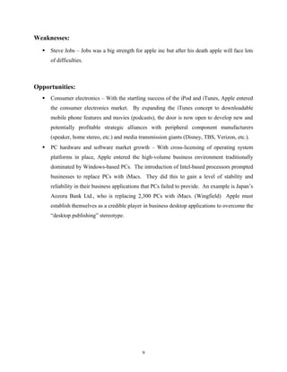 Weaknesses:
 Steve Jobs – Jobs was a big strength for apple inc but after his death apple will face lots
of difficulties.
Opportunities:
 Consumer electronics – With the startling success of the iPod and iTunes, Apple entered
the consumer electronics market. By expanding the iTunes concept to downloadable
mobile phone features and movies (podcasts), the door is now open to develop new and
potentially profitable strategic alliances with peripheral component manufacturers
(speaker, home stereo, etc.) and media transmission giants (Disney, TBS, Verizon, etc.).
 PC hardware and software market growth – With cross-licensing of operating system
platforms in place, Apple entered the high-volume business environment traditionally
dominated by Windows-based PCs. The introduction of Intel-based processors prompted
businesses to replace PCs with iMacs. They did this to gain a level of stability and
reliability in their business applications that PCs failed to provide. An example is Japan’s
Aozora Bank Ltd., who is replacing 2,300 PCs with iMacs. (Wingfield) Apple must
establish themselves as a credible player in business desktop applications to overcome the
“desktop publishing” stereotype.
9
 