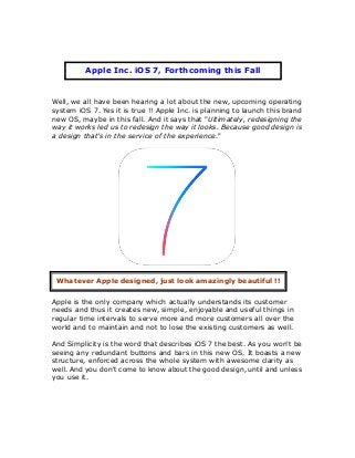 Well, we all have been hearing a lot about the new, upcoming operating
system iOS 7. Yes it is true !! Apple Inc. is planning to launch this brand
new OS, maybe in this fall. And it says that "Ultimately, redesigning the
way it works led us to redesign the way it looks. Because good design is
a design that’s in the service of the experience."
Apple is the only company which actually understands its customer
needs and thus it creates new, simple, enjoyable and useful things in
regular time intervals to serve more and more customers all over the
world and to maintain and not to lose the existing customers as well.
And Simplicity is the word that describes iOS 7 the best. As you won't be
seeing any redundant buttons and bars in this new OS. It boasts a new
structure, enforced across the whole system with awesome clarity as
well. And you don't come to know about the good design, until and unless
you use it.
Apple Inc. iOS 7, Forthcoming this Fall
Whatever Apple designed, just look amazingly beautiful !!
 