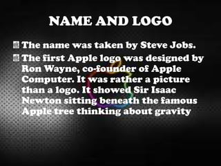 NAME AND LOGO
The name was taken by Steve Jobs.
The first Apple logo was designed by
Ron Wayne, co-founder of Apple
Computer. It was rather a picture
than a logo. It showed Sir Isaac
Newton sitting beneath the famous
Apple tree thinking about gravity
 