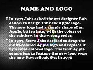NAME AND LOGO
In 1977 Jobs asked the art designer Rob
Janoff to design the new Apple logo.
The new logo had a simple shape of an
Apple, bitten into, with the colors of
the rainbow in the wrong order.
In 1997, Steve Jobs decided to drop the
multi-colored Apple logo and replace it
by a solid-colored logo. The first Apple
computers to feature the new logo were
the new PowerBook G3s in 1998
 