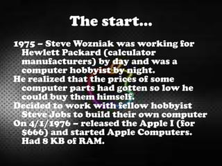 The start…
1975 – Steve Wozniak was working for
Hewlett Packard (calculator
manufacturers) by day and was a
computer hobbyist by night.
He realized that the prices of some
computer parts had gotten so low he
could buy them himself.
Decided to work with fellow hobbyist
Steve Jobs to build their own computer
On 4/1/1976 – released the Apple I (for
$666) and started Apple Computers.
Had 8 KB of RAM.
 