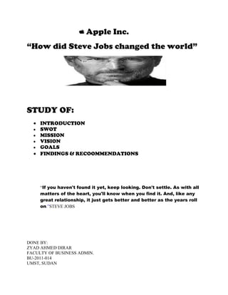 Apple Inc.
“How did Steve Jobs changed the world”
STUDY OF:
INTRODUCTION
SWOT
MISSION
VISION
GOALS
FINDINGS & RECOOMMENDATIONS
“If you haven't found it yet, keep looking. Don't settle. As with all
matters of the heart, you'll know when you find it. And, like any
great relationship, it just gets better and better as the years roll
on.”STEVE JOBS
DONE BY:
ZYAD AHMED DIRAR
FACULTY OF BUSINESS ADMIN.
BU-2011-014
UMST, SUDAN
 