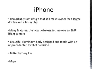 • Remarkably slim design that still makes room for a larger
display and a faster chip
•Many features: the latest wireless technology, an 8MP
iSight camera
• Beautiful aluminium body designed and made with an
unprecedented level of precision
• Better battery life
•Maps
iPhone
 
